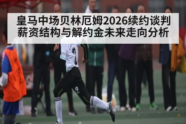 皇马中场贝林厄姆2026续约谈判薪资结构与解约金未来走向分析